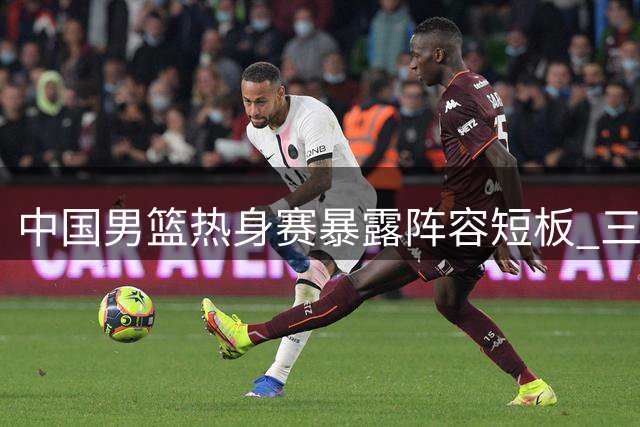 中国男篮热身赛暴露阵容短板 三名球员恐无缘世预赛