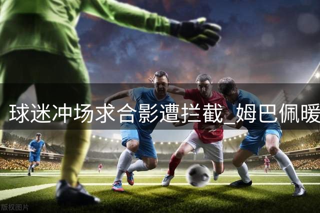 球迷冲场求合影遭拦截 姆巴佩暖心满足粉丝心愿