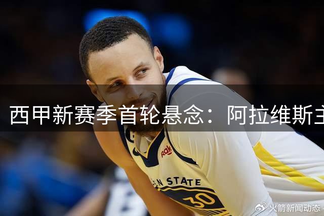 西甲新赛季首轮悬念：阿拉维斯主场迎战赫塔菲，8月15日谁取开门红？