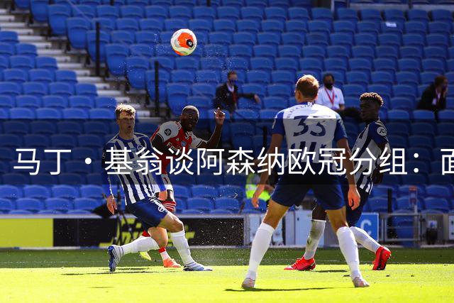 马丁·基翁谈阿森纳欧冠分组：面对强敌无所畏惧